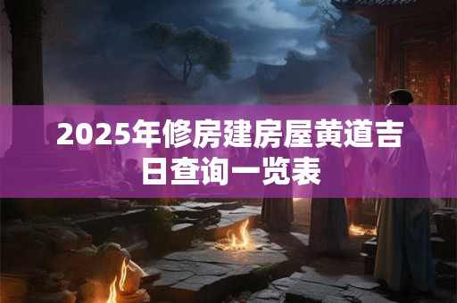 2025年修房建房屋黄道吉日查询一览表