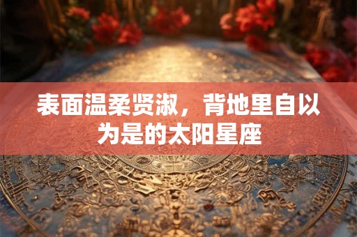 详细阅读:表面温柔贤淑,背地里自以为是的太阳星座 表面温柔贤淑,背地里自以为是的太阳星座