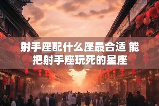 射手座配什么座最合适 能把射手座玩死的星座