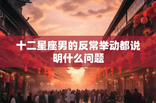 十二星座男的反常举动都说明什么问题