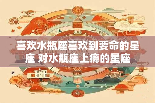 喜欢水瓶座喜欢到要命的星座 对水瓶座上瘾的星座