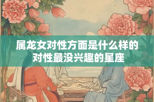 属龙女对性方面是什么样的 对性最没兴趣的星座