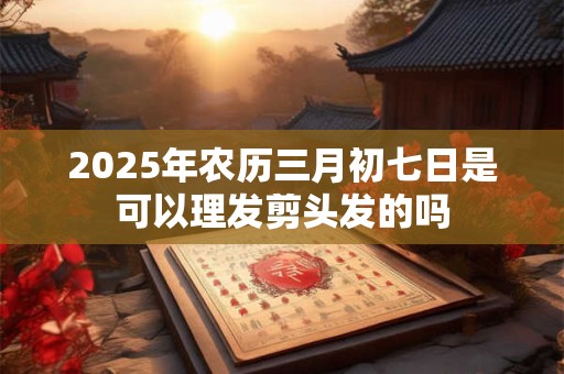 2025年农历三月初七日是可以理发剪头发的吗