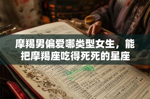 摩羯男偏爱哪类型女生，能把摩羯座吃得死死的星座