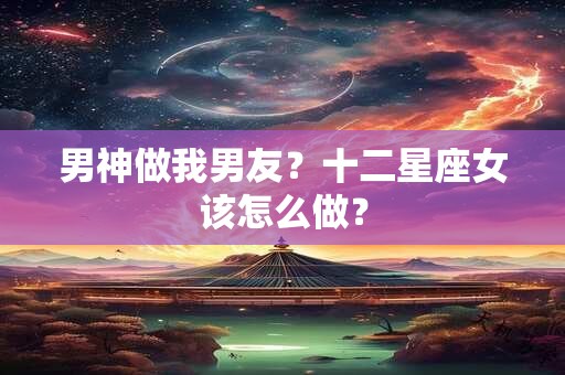 男神做我男友？十二星座女该怎么做？