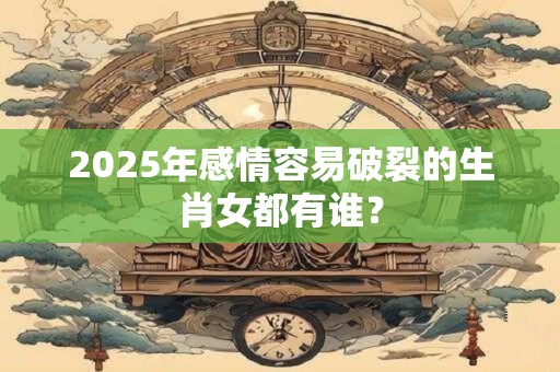2025年感情容易破裂的生肖女都有谁？