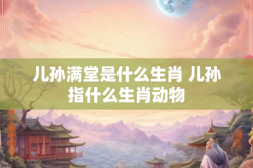儿孙满堂是什么生肖 儿孙指什么生肖动物