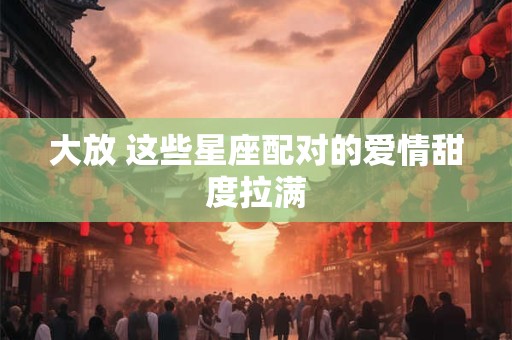 大放 这些星座配对的爱情甜度拉满