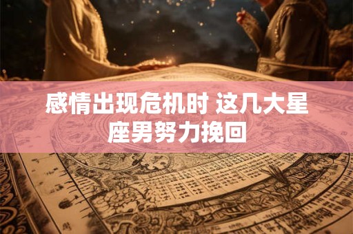 感情出现危机时 这几大星座男努力挽回