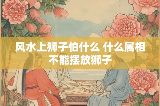 风水上狮子怕什么 什么属相不能摆放狮子