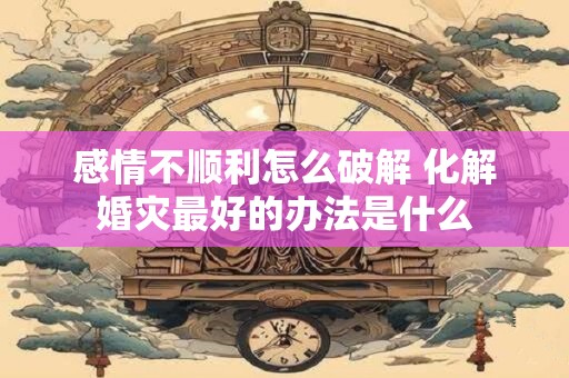 感情不顺利怎么破解 化解婚灾最好的办法是什么