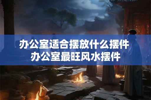 办公室适合摆放什么摆件 办公室最旺风水摆件