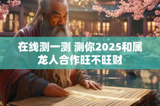 在线测一测 测你2025和属龙人合作旺不旺财