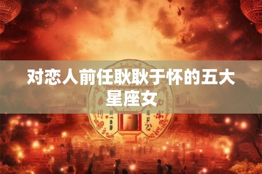 对恋人前任耿耿于怀的五大星座女