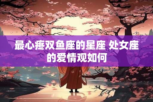 详细阅读:最心疼双鱼座的星座 处女座的爱情观如何 最心疼双鱼座的星座 处女座的爱情观如何
