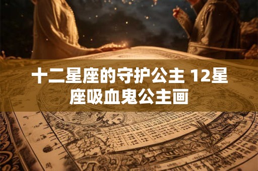 十二星座的守护公主 12星座吸血鬼公主画