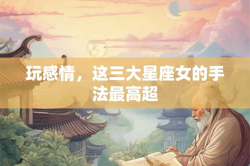 玩感情，这三大星座女的手法最高超