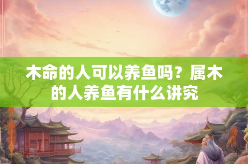 木命的人可以养鱼吗？属木的人养鱼有什么讲究