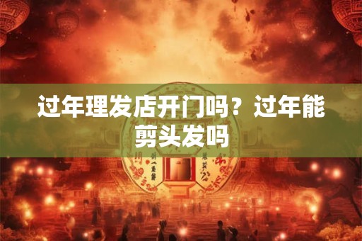 过年理发店开门吗？过年能剪头发吗