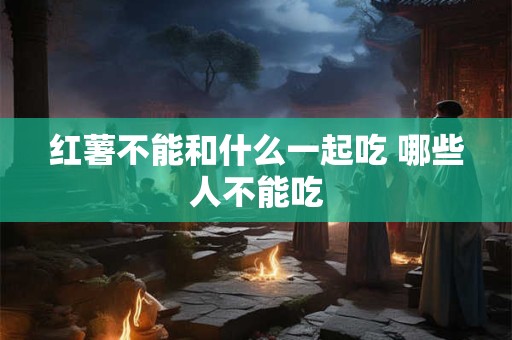 红薯不能和什么一起吃 哪些人不能吃
