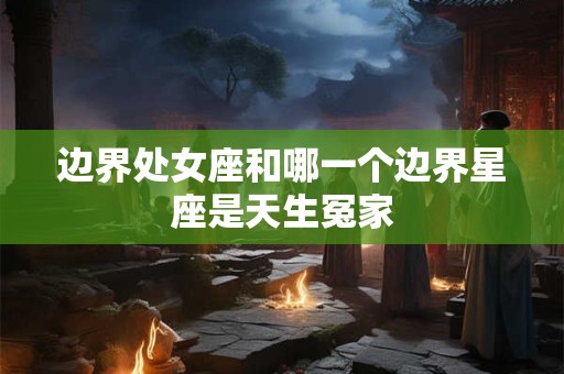 边界处女座和哪一个边界星座是天生冤家