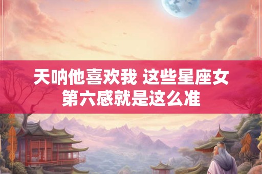 天呐他喜欢我 这些星座女第六感就是这么准