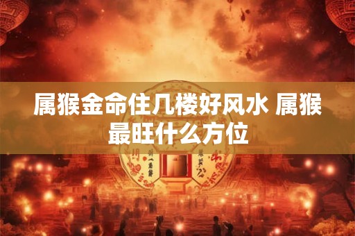 属猴金命住几楼好风水 属猴最旺什么方位