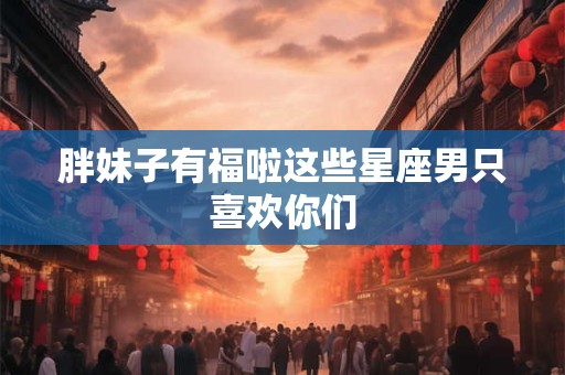 胖妹子有福啦这些星座男只喜欢你们