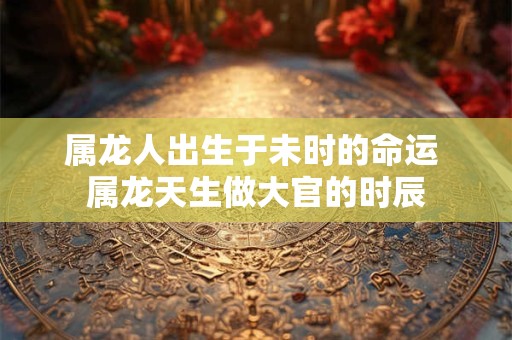 属龙人出生于未时的命运 属龙天生做大官的时辰
