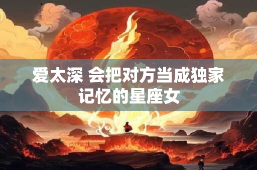 详细阅读:爱太深 会把对方当成独家记忆的星座女 爱太深 会把对方当成独家记忆的星座女