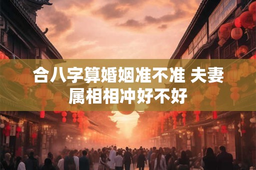 合八字算婚姻准不准 夫妻属相相冲好不好