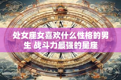 处女座女喜欢什么性格的男生 战斗力最强的星座