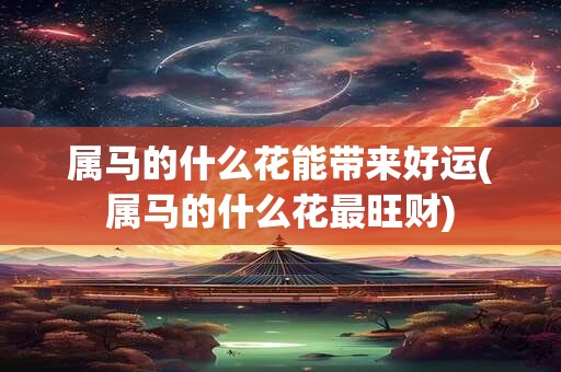 属马的什么花能带来好运(属马的什么花最旺财)