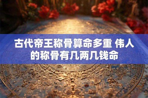 古代帝王称骨算命多重 伟人的称骨有几两几钱命