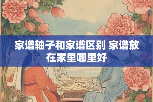 家谱轴子和家谱区别 家谱放在家里哪里好