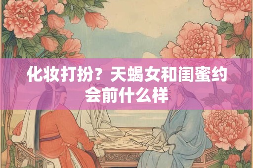 化妆打扮？天蝎女和闺蜜约会前什么样