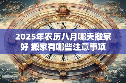 2025年农历八月哪天搬家好 搬家有哪些注意事项