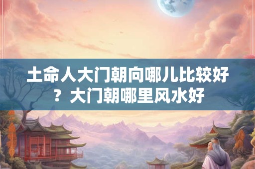 土命人大门朝向哪儿比较好？大门朝哪里风水好