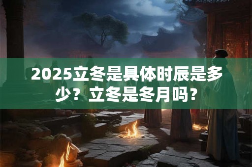 2025立冬是具体时辰是多少？立冬是冬月吗？