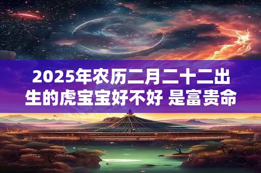 2025年农历二月二十二出生的虎宝宝好不好 是富贵命吗