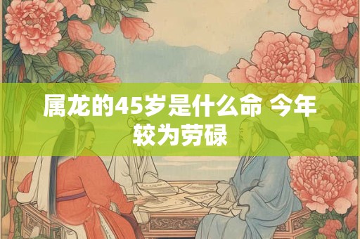 属龙的45岁是什么命 今年较为劳碌