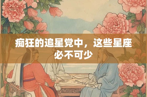 痴狂的追星党中，这些星座必不可少