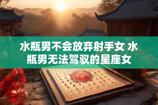 水瓶男不会放弃射手女 水瓶男无法驾驭的星座女