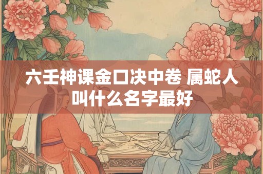 六壬神课金口决中卷 属蛇人叫什么名字最好