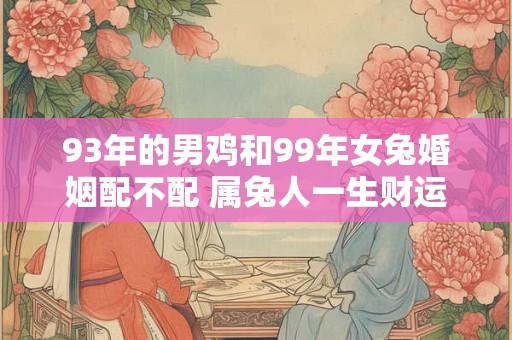93年的男鸡和99年女兔婚姻配不配 属兔人一生财运好不好