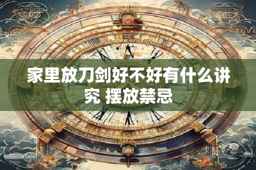 家里放刀剑好不好有什么讲究 摆放禁忌