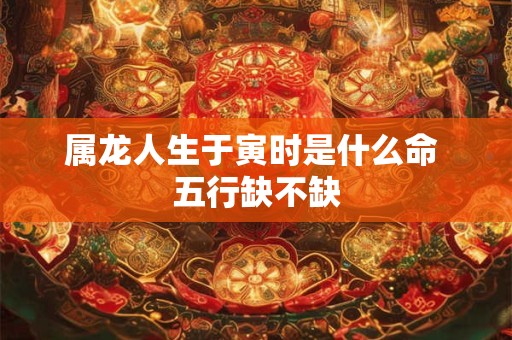 属龙人生于寅时是什么命 五行缺不缺