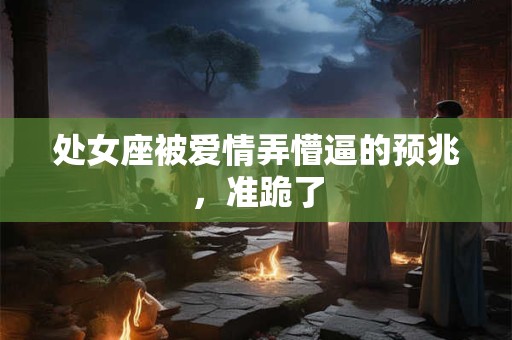 处女座被爱情弄懵逼的预兆，准跪了
