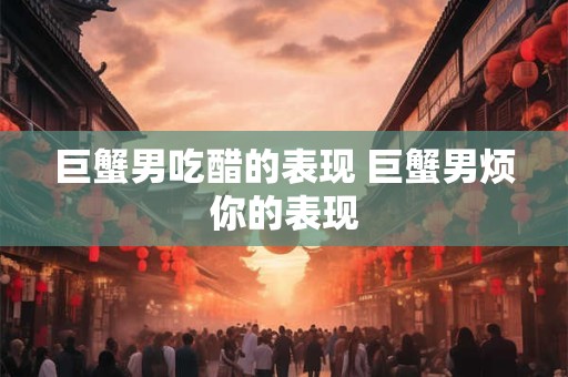 巨蟹男吃醋的表现 巨蟹男烦你的表现