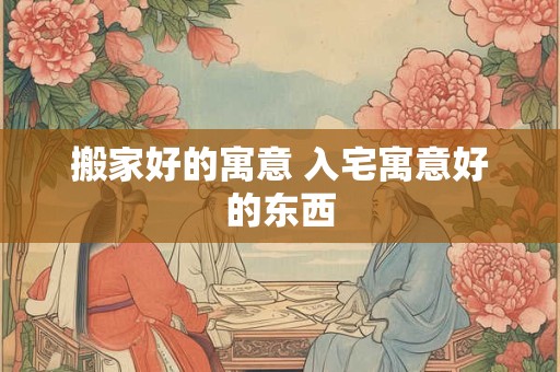 搬家好的寓意 入宅寓意好的东西